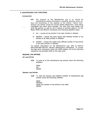 Page 259W-232 Maintenance Terminal 
6. MAINTENANCE LOG FUNCTIONS 
Introduction 
6.01 The purpose of the Maintenance Log is to record all 
maintenance-related information, including anything which af- 
fects the functioning or the capacity of the system. Typical main- 
tenance log entries would be circuits failing diagnostics, cards being 
unplugged, and alarm level changes. The user may read, delete and 
print log entries, as well as set a variety of printing options. For the 
READ, PRINT and DELETE commands,...