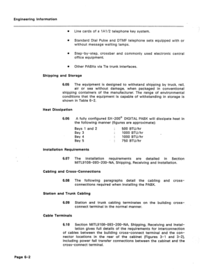 Page 27Engineering information 
l Line cards of a lA1/2 telephone key system. 
0 Standard Dial Pulse and DTMF telephone sets equipped with or 
without message waiting lamps. 
l Step-by-step, crossbar and commonly used electronic central 
office equipment. 
l Other PABXs via Tie trunk interfaces. 
Shipping and Storage 
6.05 The equipment is designed to withstand shipping by truck, rail, 
air or sea without damage, when packaged in conventional 
shipping containers of the manufacturer. The range of environmental...