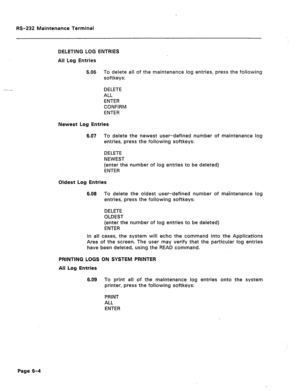 Page 262W-232 Maintenance Terminal 
DELETING LOG ENTRIES 
All Log Entries 
6.06 To delete all of the maintenance log entries, press the following 
softkeys: 
DELETE 
ALL 
ENTER 
CONFIRM 
ENTER 
Newest Log Entries 
6.07 To delete the newest user-defined number of maintenance log 
entries, press the following softkeys: 
DELETE 
NEWEST 
(enter the number of log entries to be deleted) 
ENTER 
Oldest Log Entries 
6.08 To delete the oldest user-defined number of maintenance log 
entries, press the following softkeys:...