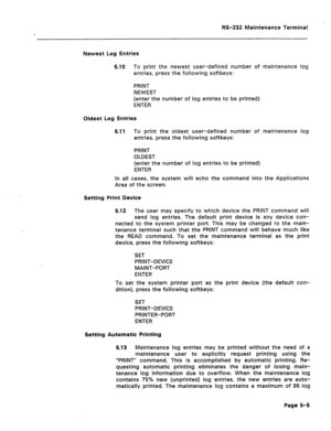 Page 263RS-232 Maintenance Terminal 
Newest Log Entries 
6.10 To print the newest user-defined number of maintenance log 
entries, press the following softkeys: 
PRINT 
NEWEST 
(enter the number of log entries to be printed) 
ENTER 
Oldest Log Entries 
6.11 To print the oldest user-defined number of maintenance log 
entries, press the following softkeys: 
PRINT 
OLDEST 
(enter the number of log entries to be printed) 
ENTER 
In all cases, the system will echo the command into the Applications 
Area of the...