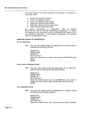 Page 266RS-232 Maintenance Terminal 
prioritized queues. The priority scheme of the queues is as follows, in 
ascending order: 
8 
Background diagnostic queue 
8 
Power-up diagnostic queue 
8 
Power-up diagnostic retry queue 
8 
Diagnostic second-chance queue 
8 
Diagnostic second-chance retry queue 
l User (directed diagnostic) queue. 
For further information on diagnostics, refer to Section 
MlTL9108-093-353-NA, General Maintenance Information. To access 
the diagnostic level commands, press the DIAGNOSTICS...