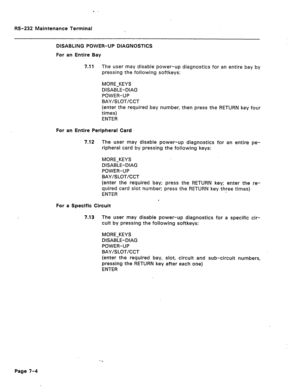 Page 268RS-232 Maintenance Terminal 
DlSABLiNG POWER-UP DIAGNOSTICS 
For an Entire Bay 
4.11 The user may disable power-up diagnostics for an entire bay by 
pressing the following softkeys: 
MORE-KEYS 
DISABLE-DIAG 
POWER-UP 
BAY/SLOT/CCT 
(enter the required bay number, then press the RETURN key four 
times) 
ENTER 
For an Entire Peripheral Card 
7.12 The user may disable power-up diagnostics for an entire pe- 
ripheral card by pressing the following keys: 
MORE-KEYS 
DISABLE-DIAG 
POWER-UP 
BAY/SLOT/CCT...