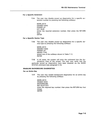 Page 269RS-232 Maintenance Terminal 
For a Specific Extension 
7.14 The user may disable power-up diagnostics for a specific ex- 
tension number by pressing the following softkeys: 
MORE-KEYS 
DISABLE-DIAG 
POWER-UP 
EXT-NUM 
(enter the required extension number, then press the RETURN 
key) 
ENTER 
For a Specific Device Type 
7.15 
7.16 The user may disable power-up diagnostics for a specific de- 
vice type by pressing the following softkeys: 
MORE-KEYS 
DISABLE-DIAG 
POWER-UP 
DEVICE TYPE 
(press one of the...