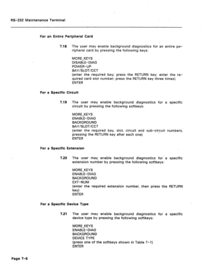 Page 270RS-232 Maintenance Terminal 
For an Entire Peripheral Card 
7.18 The user may enable background diagnostics for an entire pe- 
ripheral card by pressing the following keys: 
MORE-KEYS 
DISABLE-DIAG 
POWER-UP 
BAY/SLOT/CCT 
(enter the required bay; press the RETURN key; enter the re- 
quired card slot number: press the RETURN key three times) 
ENTER 
For a Specific Circuit 
7.19 The user may enable background diagnostics for a specific 
circuit by pressing the following softkeys: 
MORE-KEYS 
ENABLE-DIAG...