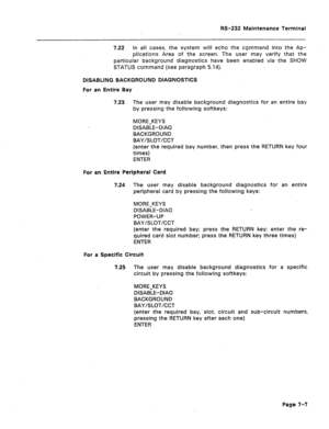 Page 271RS-232 Maintenance Terminal 
7.22 In all cases, the system will echo the command into the Ap- 
plications Area of the screen. The user may verify that the 
particular background diagnostics have been enabled via the SHOW 
STATUS command (see paragraph 5.14). 
DISABLING BACKGROUND DIAGNOSTICS 
For an Entire Bay 
7.23 
The user may disable background diagnostics for an entire bay 
by pressing the following softkeys: 
MORE-KEYS 
DISABLE-DIAG 
BACKGROUND 
BAY/SLOT/CCT 
(enter the required bay number, then...