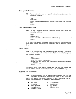 Page 273RS-232 Maintenance Terminal 
On a Specific Extension 
7.31 To run a directed test on a specific extension number, press the 
following softkeys: 
TEST 
EXT-NUM 
(enter the required extension number, then press the RETURN 
key) 
ENTER 
On a Specific Device Type 
7.32 To run a directed test on a specific device type, press the 
following softkeys: 
TEST 
DEVICE TYPE 
(press one of the softkeys shown in Table 7-I) 
ENTER 
In all cases, the system will output the test results in the Applications 
Area of the...