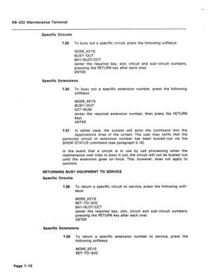 Page 274RS-232 Maintenance Terminal 
Specific Circuits 
7.35 To busy out a specific circuit, press the following softkeys: 
MORE-KEYS 
BUSY-OUT 
BAY/SLOT/CCT 
(enter the required bay, slot, circuit and sub-circuit numbers, 
pressing the RETURN key after each one) 
ENTER 
Specific Extensions 
7.36 To busy out a specific extension number, press the following 
softkeys: 
MORE-KEYS 
BUSY-OUT 
EXT-NUM 
(enter the required extension number, then press the RETURN 
key) 
ENTER 
7.37 In either case, the system will echo...