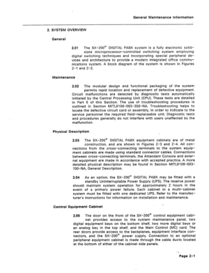 Page 292General Maintenance information 
2. SYSTEM OVERVIEW 
General- 
2.01 The SX-200@ DIGITAL PABX system is a fully electronic solid- 
state microprocessor-controlled switching system employing 
digital switching techniques and incorporating special peripheral de- 
vices and architecture to provide a modern integrated office commu- 
nications system. A block diagram of the system is shown in Figures 
2-l and 2-2. 
Maintenance 
2.02 The modular design and functional packaging of the system 
permits rapid...