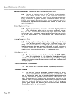 Page 297General Maintenance Information 
Peripheral Equipment Cabinet (for 480-Port Configuration only) 
2.06 The door on the front of the SX-200@ DIGITAL peripheral equip- 
ment cabinet provides access to the peripheral maintenance 
panel, and two analog equipment bays. The rear doors provide access 
to the backplanes, equipment interface connectors and the SX-200@ 
DIGITAL power supply. Connection to the control equipment cabinet is 
made through the cable ducts located at the bottom of either of the 
cabinet...