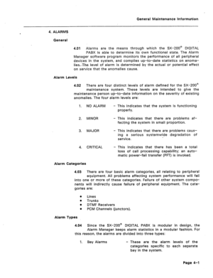 Page 306General Maintenance Information 
4. ALARMS 
General 
4.01 Alarms are the means through which the SX-200@ DIGITAL 
PABX is able to determine its own functional state. The Alarm 
Manager software program monitors the performance of all peripheral 
devices in the system, and compiles up-to-date statistics on anoma- 
lies-The. level of alarm is determined by the actual or potential effect 
on service that the anomalies cause. 
Alarm Levels 
4.02 There are four distinct levels of alarm defined for the SX-200@...