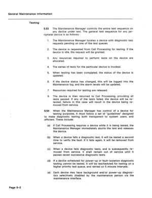 Page 309General Maintenance Information 
Testing 
5.03 The Maintenance Manager controls the entire test sequence on 
any device under test. The general test sequence for any pe- 
ripheral device is as follows: 
1. The Maintenance Manager locates a device with diagnostic test 
requests pending on one of the test queues. 
2. The device is requested from Call Processing for testing. If the 
device is idle, the request will be granted. 
3. Any resources required to perform tests on the device are 
allocated. 
4. The...