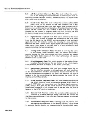 Page 315General Maintenance Information ~ 
6.08 A/D Conversion Reference Test. This test verifies the opera- 
tion of the Analog-to-Digital converter by checking the level on 
the PCM Encoder/Decoder (CODEC) reference source. All digital lines 
and trunks undergo this test. 
6.09 inject Codec Test. This test verifies the operation of the PCM 
paths from the DX Matrix on the Main Control Card to the 
CODEC on the peripheral card, and back again; this includes the DX 
Data memory, and the peripheral backplane. The...