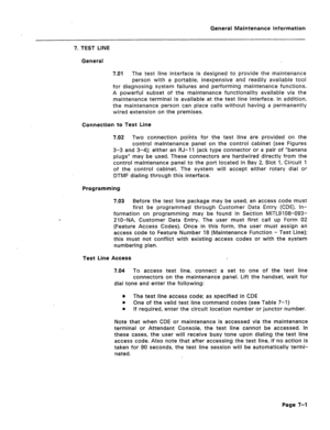 Page 318General Maintenance information 
7. TEST LINE 
General 
7.01 The test line interface is designed to provide the maintenance 
person with a portable, inexpensive and readily available tool 
for diagnosing system failures and performing maintenance functions. 
A powerful subset of the maintenance functionality available via the 
maintenance terminal is available at the test line interface. In addition, 
the maintenance person can place calls without having a permanently 
wired extension on the premises....