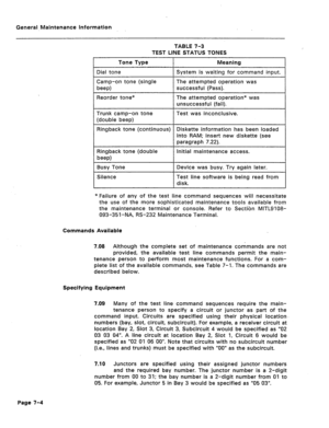 Page 321General-Maintenance Information 
TABLE 7-3 
TEST LINE STATUS TONES 
Tone Type Meaning 
Dial tone System is waiting for command input. 
Camp-on tone (single The attempted operation was 
beep) successful (Pass). 
Reorder tone* 
Trunk camp-on tone 
(double beep) The attempted operation* was 
unsuccessful (fail). 
Test was inconclusive. 
Ringback tone (continuous) Diskette information has been loaded 
into RAM; insert new diskette (see 
paragraph 9.22). 
ack tone (double Initial maintenance access. 
*Failure...