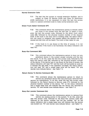 Page 322General Maintenance Information 
Normal Extension Calls 
7.11 The test line has access to normal extension facilities, and is 
subject to Class Of Service (COS) and Class Of Restriction 
(COR) restrictions. It is not necessary to enter the test line access 
code or a special command code to make normal extension calls. 
Direct Trunk Select Command (DT) 
7.12 This command allows the maintenance person to directly select 
any trunk in the system from the test line. To select a trunk, 
enter the test line...