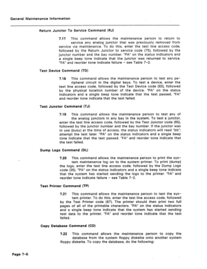 Page 323General Maintenance Information 
Return Junctor To Service Command (RJ) 
7.17 This command allows the maintenance person to return to 
service any analog junctor that was previously removed from 
service via maintenance. To do this, enter the test line access code, 
followed by the Return Junctor to service code (75), followed by the 
junctor number and the bay number. “PA” on the status indicators and 
a single beep tone indicate that the junctor was returned to service. 
“FA” and reorder tone indicate...