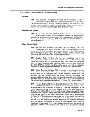 Page 325General Maintenance Information 
8. MAINTENANCE CONTROLS AND INDICATORS 
General 
8.01 The following paragraphs describe the maintenance controls 
and indicators found on the components of the SX-200@ DIGI- 
TAL Private Automatic Branch Exchange. Most of the indicators are 
software-controlled, and provide maintenance personnel with informa- 
tion on the current status of the SX-200a DIGITAL PABX. 
Maintenance Panels 
8.02 Most of the SX-200@ DIGITAL PABX maintenance functionality 
is accessed through...