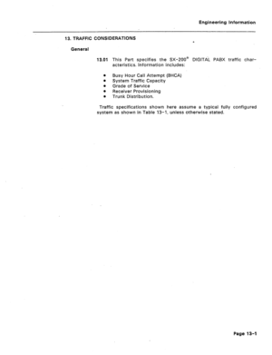 Page 71Engineering Information 
13. TRAFFIC CONSIDERATIONS 
a 
General 
13.01 This Part specifies the SX-ZOO@ DIGITAL PABX traffic char- 
acteristics. Information includes: 
l Busy Hour Call Attempt (BHCA) 
l System Traffic Capacity 
e 
Grade of Service 
l Receiver Provisioning 
l Trunk Distribution. 
Traffic specifications shown here assume a typical fully configured 
system as shown in Table 13-1, unless otherwise stated. 
Page 13-1  