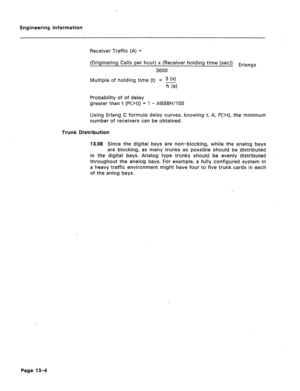 Page 74Engineering Information 
Receiver Traffic (A) = 
(Originating Calls per hour) x (Receiver holding time (set)) Erlangs 
3600 
Multiple of holding time (t) = 3 
h (~1 
Probability of of delay 
greater than t (P(X)) = 1 - ABSBH/lOO 
Using Erlang C formula delay curves, knowing t, A, P(X), the minimum 
number of receivers can be obtained. 
Trunk Distribution 
13.03 Since the digital bays are non-blocking, while the analog bays 
are blocking, as many trunks as possible should be distributed 
in the digital...