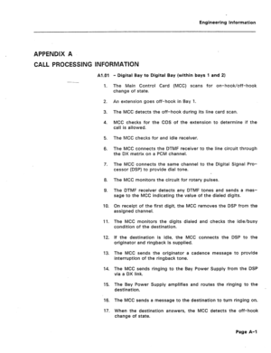 Page 77Engineering Information 
APPENDIX A 
CALL PROCESSING INFORMATION 
Al.01 
1. - Digital Bay to Digital Bay (within bays 1 and 2) 
The Main Control Card (MCC) scans for on-hook/off-hook 
change of state. 
2. 
3. 
4. An extension goes off-hook in Bay 1. 
The MCC detects the off-hook during its line card scan. 
MCC checks for the COS of the extension to determine if the 
call is allowed. 
5. 
6. The MCC checks for and idle receiver. 
The MCC connects the DTMF receiver to the line circuit through 
the DX...