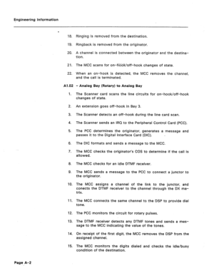 Page 78Engineering Infqrmation 
P 
18. 
19. 
20. 
2-i. 
22. 
Al .02 
1. 
2. 
3. 
4. 
5. 
8. 
7. 
8. 
9. 
10. 
4 1. 
12. 
13. 
14. 
15. Ringing is removed from the destination. 
Ringback is removed from the originator. 
A channel is connected between the originator and the destina- 
tion. 
The MCC scans for on-h=Woff-hook changes of state. 
When an on-hook is detected, the MCC removes the channel, 
and the call is terminated. 
- Analog Bay (Rotary) to Analog Bay 
The Scanner card scans the line circuits for...