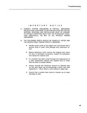 Page 85Troubleshooting 
IMPORTANT NOTICE 
A. CORRECT SYSTEM GROUNDING IS CRITICAL. GROUNDING 
INSTRUCTIONS CONTAINED IN SECTION MlTL9108-093-ZOO-NA, 
SHIPPING, RECEIVING AND INSTALLATION MUST BE ADHERED 
TO WITHOUT EXCEPTION. NOTE THAT THE SYSTEM MAY FUNC- 
TION ERRATICALLY, OR NOT AT ALL WITHOUT PROPER 
GROUNDING. 
B. THE FOLLOWING POINTS SHOULD BE CAREFULLY NOTED AND 
THE INSTRUCTIONS THEREIN STRICTLY OBSERVED : 
l Handle circuit cards by the edges only, and ensure that a 
ground strap is used. Card damage...