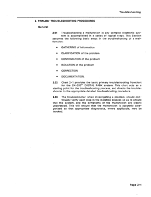 Page 88Troubleshooting 
2. PRIMARY TROUBLESHOOTING PROCEDURES 
General 
2.01 Troubleshooting a malfunction in any complex electronic sys- 
tem is accomplished in a series of logical steps. This Section 
assumes the following basic steps in the troubleshooting of a mal- 
function: 
GATHERING of information 
CLARIFICATION of the problem 
CONFIRMATION of the problem 
ISOLATION of the problem 
CORRECTION 
DOCUMENTATION. 
Chart 2-l provides the basic primary troubleshooting flowchart 
for the SX-200@ DIGITAL PABX...