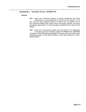 Page 90Troubleshooting 
PROCEDURE 1 - MACHINE TOTALLY INOPERATIVE 
0 
General 
2.04 When any switching machine is totally inoperative the prime 
requirement is the restoration of service to the system, or the 
part that has been affected. Chart 2-2 shows how to achieve this in 
the shortest possible time. Once service has been restored, the other 
procedures (see Chart 2-1) may be used to determine the cause of the 
failure. 
2.05 Note that if power fail transfer has occurred, or it is necessary 
to invoke...