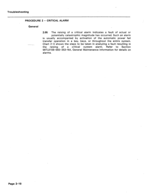 Page 97Troubleshooting 
PROCEDURE 2 - CRITICAL ALARM 
General 
--- 2.06 The raising of a critical alarm indicates a fault of actual or 
potentially catastrophic magnitude has occurred. Such an alarm 
is usually accompanied by activation of the automatic power fail 
transfer operation in a bay, bays, or throughout the entire system. 
Chart 2-3 shows the steps to be taken in analyzing a fault resulting in 
the raising of a critical system alarm. Refer to Section 
MITL9108-093-353-NA, General Maintenance...