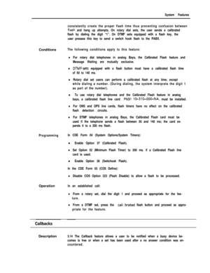 Page 101System Features
consistently create the proper flash time thus preventing confusion between
flash and hang up attempts. On rotary dial sets, the user sends a calibrated
flash by dialing the digit “1”. On DTMF sets equipped with a flash key, the
user presses this key to send a switch hook flash to the PABX.Conditions
The following conditions apply to this feature:
lFor rotary dial telephones in analog Bays, the Calibrated Flash feature and
Message Waiting are mutually exclusive.
lDTMFsets equipped with a...