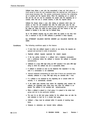 Page 102Features Description
Callback busy allows a user who has encountered a busy set, hunt group or
trunk group to have the call completed when the required set, hunt group or
trunk group becomes idle. The system continuously monitors the originating
set or console and the required device. When the originating set or console is
idle and the call can now be completed, the system calls the originating set or
console; when that set or console answers, it calls the required device.
Callback No Answer allows a...