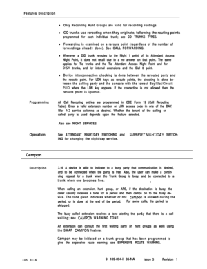 Page 104Features Description
lOnly Recording Hunt Groups are valid for recording routings.
ProgrammingOperation
lCO trunks use rerouting when they originate, following the routing points
programmed for each individual trunk; see CO TRUNKS TYPES.
lForwarding is examined on a reroute point (regardless of the number of
forwardings already done). See CALL FORWARDING.
lWhenever a DID trunk reroutes to the Night 1 point of its Attendant Access
Night Point, it does not recall due to a no answer on that point. The same...