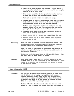 Page 108Features Description
lThe COS of this member is used to check if repeated campon beeps on a
hunt group applies to the first party in the hunt group. The tone is applied
irrespective of the line that is in use.
aIf the extension selected from the hunt group for the tone has Data Securi-
ty enabled then no tone is given. No other extension is selected.
lThe tone is not given to members of recording hunt groups.
lThe feature applies to SUPERSETtelephones only if their prime line.is a key
line (in which case...