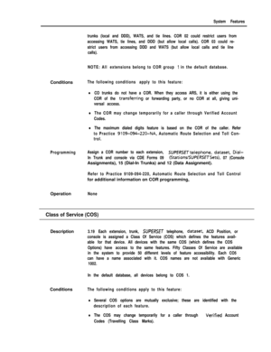 Page 109System Features
trunks (local and DDD), WATS, and tie lines. COR 02 could restrict users from
accessing WATS, tie lines, and DDD (but allow local calls). COR 03 could re-
strict users from accessing DDD and WATS (but allow local calls and tie line
calls).
NOTE: All extensions belong to COR group 
1 in the default database.Conditions
The following conditions apply to this feature:
lCO trunks do not have a COR. When they access ARS, it is either using the
COR of the 
transfqrring or forwarding party, or no...