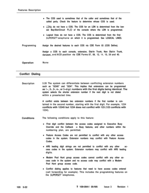 Page 110Features Description
lThe COS used is sometimes that of the caller and sometimes that of the
called party. Check the feature to determine whose COS is used.
lLDNs do not have a COS. The COS for an LDN is determined from the low-
est Bay/Slot/Circuit 
PLID of the console where the LDN is programmed.
lLogical lines do not have a COS. The COS is determined from the first
SWERSETtelephone on which it is programmed. See LOGICAL LINES.
ProgrammingAssign the desired features to each COS via CDE Form 03 (COS...