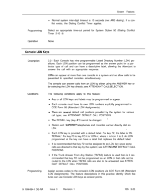 Page 111System Features
lNormal system inter-digit timeout is 15 seconds (not ARS dialing). If a con-
flict exists, the Dialing Conflict Timer applies.
ProgrammingSelect an appropriate time-out period for System Option 50 (Dialing Conflict
Timer 2-10 
s).OperationNone
Console LDN KeysDescription3.21 Each Console has nine programmable Listed Directory Number (LDN) po-
sitions. Each LDN position can be programmed as the answer point for a par-
ticular type of call and can have a descriptive label, allowing the...
