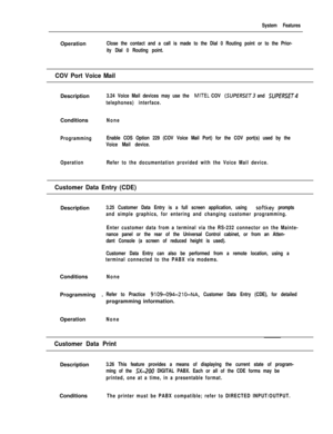 Page 113System FeaturesOperation
Close the contact and a call is made to the Dial 0 Routing point or to the Prior-
ity Dial 0 Routing point.
COV Port Voice MailDescription
3.24 Voice Mail devices may use the MITEL COV (SUPERSET and SUPfRSE~4
telephones) interface.Conditions
None
ProgrammingEnable COS Option 229 (COV Voice Mail Port) for the COV port(s) used by the
Voice Mail device.
OperationRefer to the documentation provided with the Voice Mail device.
Customer Data Entry (CDE)Description
3.25 Customer Data...