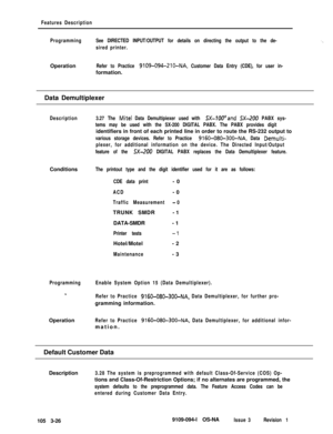 Page 114Features Description
ProgrammingSee DIRECTED INPUT/OUTPUT for details on directing the output to the de-
sired printer.Operation
Refer to Practice 9109-094-210-NA, Customer Data Entry (CDE), for user in-formation.
Data Demultiplexer
Description3.27 The Mite1 Data Demultipiexer used with .5X-IWand SX-200 PABX sys-
tems may be used with the SX-200 DIGITAL PABX. The PABX provides digitidentifiers in front of each printed line in order to route the RS-232 output to
various storage devices. Refer to Practice...