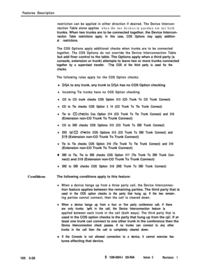 Page 116Features Description
restriction can be applied in either direction if desired. The Device Intercon-
nection Table alone applies 
when the two devices in question are not bothtrunks. When two trunks are to be connected together, the Device Intercon-
nection Table restrictions apply. In this case, COS Options may apply addition-
al restrictions.
The COS Options apply additional checks when trunks are to be connected
together. The COS Options do not override the Device Interconnection Tablebut add finer...