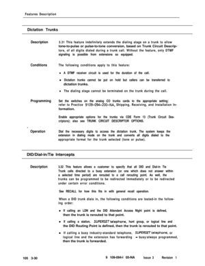 Page 118Features Description
Dictation Trunks
Description3.31 This feature indefinitely extends the dialing stage on a trunk to allowtone-to-pulse or pulse-to-tone conversion, based on Trunk Circuit Descrip-
tors, of all digits dialed during a trunk call. Without the feature, only DTMF
signaling is possible from extensions so equipped.
ConditionsThe following conditions apply to this feature:
Programming
.
Operation
lA DTMF receiver circuit is used for the duration of the call.l
Dictation trunks cannot be put on...