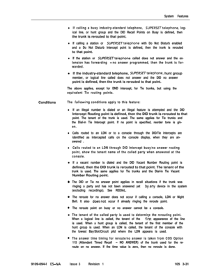 Page 119System Features
lIf calling a busy industry-standard telephone, SUPERSETtelephone, log-
ical line, or hunt group and the DID Recall Points on Busy is defined, thenthe trunk is rerouted to that point.
lIf calling a station or SUPERSETtelephone with Do Not Disturb enabled
and a Do Not Disturb Intercept point is defined, then the trunk is reroutedto that point.
lIf the station or SUPfRSETtelephone called does not answer and the ex-
tension has forwarding 
-no answer programmed, then the trunk is for-...