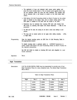 Page 120Features Description
lThe application of busy and attendant night access points applies only
when the trunk initially dials in. The no answer point applies when ring-
ing any extension unless the trunk has been answered. This includes ring-
ing an extension after a call forward no answer on the initial dialed desti-
nation.
lCOS Option 210 (Call Forwarding Inhibit on Dial-In Trunks) for the called
party is checked on the always, busy, and no answer routing points. If the
COS option is enabled for the...