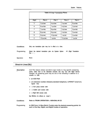 Page 121System FeaturesTable 3-3 
Digit Translation Plans
Conditions
Only one translation plan may be in effect at a time.
ProgrammingSelect the desired translation plan via System Option 
46 (Digit Translation
Plan o-3 j.
OperationNoneDirect-in Lines 
(DIL)Description
I’3.34 This feature allows non-dial-in type trunks to ring specific answering
points, rather than at the Attendant Console; this may vary with Night Service
changes. An answering point may be one of the following in addition to a
console or LDN:
’...