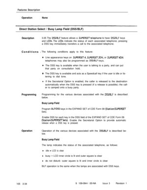 Page 122Features Description
OperationNone
Direct Station Select / Busy Lamp Field (DSS/BLF)
Description3.35 The DSS/BLF feature allows a SUPERSETtelephone to have DWBLF keys
and 
LCDs. The LCDs indicate the status of each associated telephone; pressing
a DSS key immediately transfers a call to the associated telephone.
Conditions 
_The following conditions apply to this feature:
0Line appearance keys on SUPfRSET4, SUPERSETSDN, or SUPERSET4DNtelephones may also be programmed as 
DSS/BLF keys.
0The DSS key is...