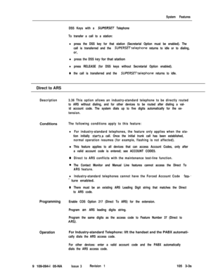 Page 123System Features
DSS Keys with a 
SUPERSET Telephone
To transfer a call to a station:
lpress the DSS key for that station (Secretarial Option must be enabled). The
call is transferred and the 
SUPERSETtelephone returns to idle or to dialing,
or,
l press the DSS key for that station
lpress RELEASE (for DSS keys without Secretarial Option enabled).
0the call is transferred and the SUPERSETtelephone returns to idle.
Direct to ARS
Description3.36 This option allows an industry-standard telephone to be...