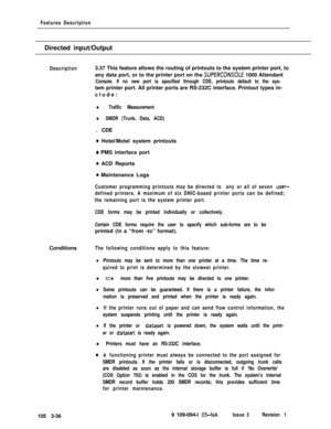 Page 124Features DescriptionDirected input/Output
Description3.37 This feature allows the routing of printouts to the system printer port, to
any data port, or to the printer port on the 
SUPERCONSOLE 1000 Attendant
Console. If no new port is specified through CDE, printouts default to the sys-tem printer port. All printer ports are RS-232C interface. Printout types in-
clude:
l Traffic Measurement
l SMDR (Trunk, Data, ACD). CDE
0 Hotel/Motel system printouts
0 PMS interface port
0 ACD Reports
0 Maintenance...