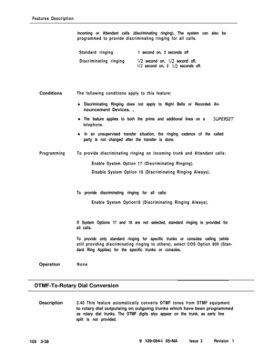 Page 126Features Description
incoming or Attendant calls (discriminating ringing). The system can also be
programmed to provide discriminating ringing for all calls.
Standard ringing1 second on, 3 seconds off
Discriminating ringing
l/2 second on, l/2 second off,
l/2 second on, 2 l/2 seconds off.Conditions
The following conditions apply to this feature:l
Discriminating Ringing does not apply to Night Bells or Recorded An-nouncement Devices. ,
l
The feature applies to both the prime and additional lines on a...