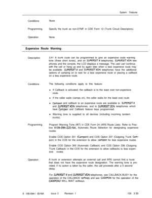 Page 127System FeaturesConditionsNone
ProgrammingSpecify the trunk as non-DTMF in CDE Form 13 (Trunk Circuit Descriptors).
OperationNone
Expensive Route WarningDescription3.41 A trunk route can be programmed to give an expensive route warning
tone (three short tones), and on 
SUPERSET telephones, SUPERSET4DN tele-
phones and the console, the LCD displays a message. The user can continue
with the call or hang up and try again later when a less expensive route may
be available. 
SUPERSfT4 and SUPERSET4DN...