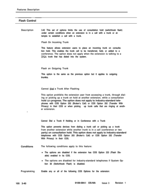 Page 128Features Description
Flash Control
Description3.42 This set of options limits the use of consultation hold (switchhook flash)
under certain conditions when an extension is in a call with a trunk or at-
tempts to establish a call with a trunk.
Flash On Incoming Trunk
This feature allows extension users to place an incoming trunk on consulta-
tion hold. This enables the trunk call to be transferred, held, or added to a
conference. The option does not apply when the extension is talking to a
DISA trunk that...
