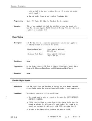Page 130Features Description
point specified for the given conditions then no call is made and reorder
tone is supplied.
lThis only applies if there is not a call on Consultation Hold.
ProgrammingEnable COS Option 224 (Flash for Attendant) for the extension.
OperationWhile on an established call, flash the switchhook or press the transfer soft-
key. The extension rings the Dial 0 (Attendant) Routing Point; the other party
is placed on consultation hold.
Flash Timing
Description3.45 The flash timer is a...